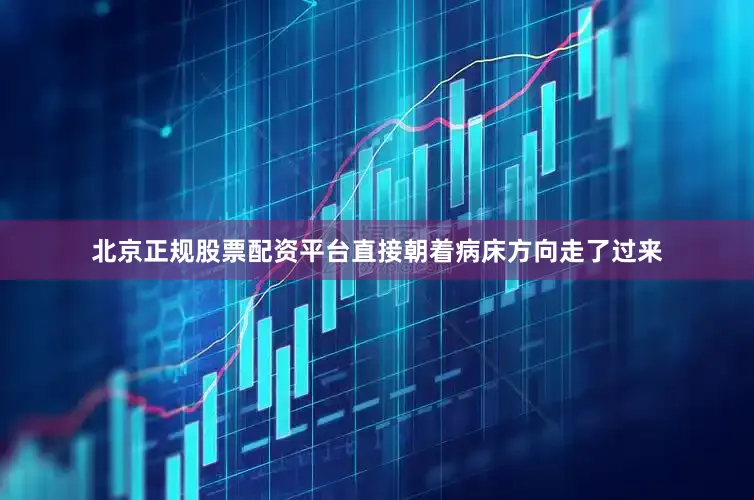 北京正规股票配资平台直接朝着病床方向走了过来