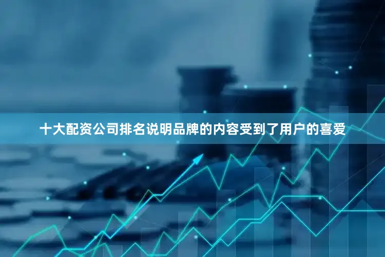 十大配资公司排名说明品牌的内容受到了用户的喜爱