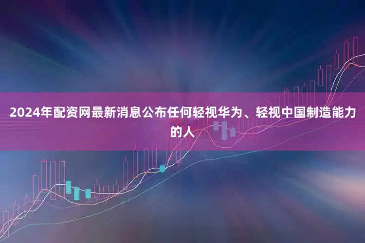 2024年配资网最新消息公布任何轻视华为、轻视中国制造能力的人