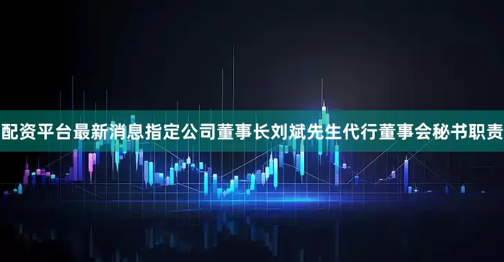 配资平台最新消息指定公司董事长刘斌先生代行董事会秘书职责