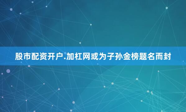 股市配资开户.加杠网或为子孙金榜题名而封